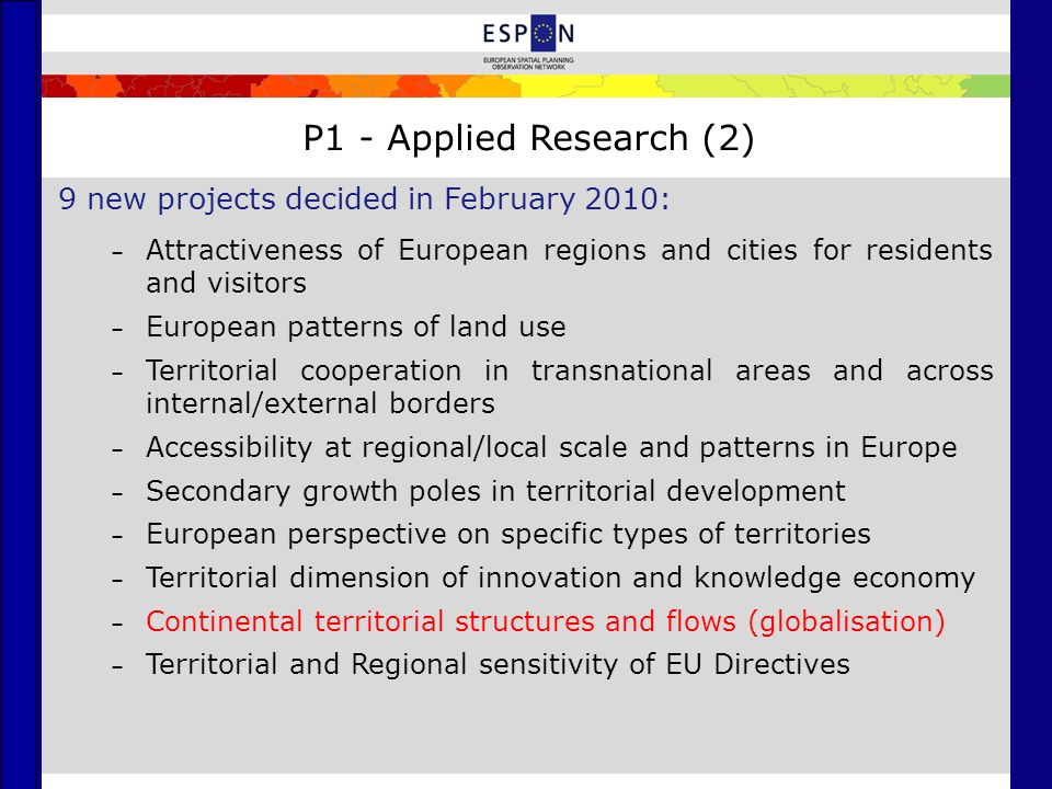 P1 - Applied Research (2) 9 new projects decided in February 2010: – Attractiveness of European regions and cities for residents and visitors – European patterns of land use – Territorial cooperation in transnational areas and across internal/external borders – Accessibility at regional/local scale and patterns in Europe – Secondary growth poles in territorial development – European perspective on specific types of territories – Territorial dimension of innovation and knowledge economy – Continental territorial structures and flows (globalisation) – Territorial and Regional sensitivity of EU Directives