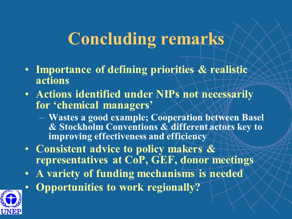 Concluding remarks Importance of defining priorities & realistic actions Actions identified under NIPs not necessarily for ‘chemical managers’ –Wastes a good example; Cooperation between Basel & Stockholm Conventions & different actors key to improving effectiveness and efficiency Consistent advice to policy makers & representatives at CoP, GEF, donor meetings A variety of funding mechanisms is needed Opportunities to work regionally