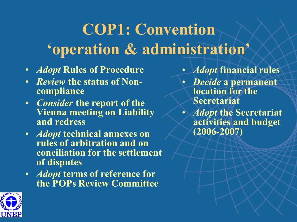 COP1: Convention ‘operation & administration’ Adopt Rules of Procedure Review the status of Non- compliance Consider the report of the Vienna meeting on Liability and redress Adopt technical annexes on rules of arbitration and on conciliation for the settlement of disputes Adopt terms of reference for the POPs Review Committee Adopt financial rules Decide a permanent location for the Secretariat Adopt the Secretariat activities and budget ( )
