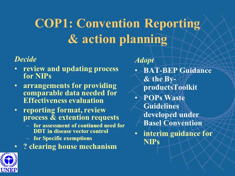 COP1: Convention Reporting & action planning Decide review and updating process for NIPs arrangements for providing comparable data needed for Effectiveness evaluation reporting format, review process & extention requests –for assessment of continued need for DDT in disease vector control –for Specific exemptions .