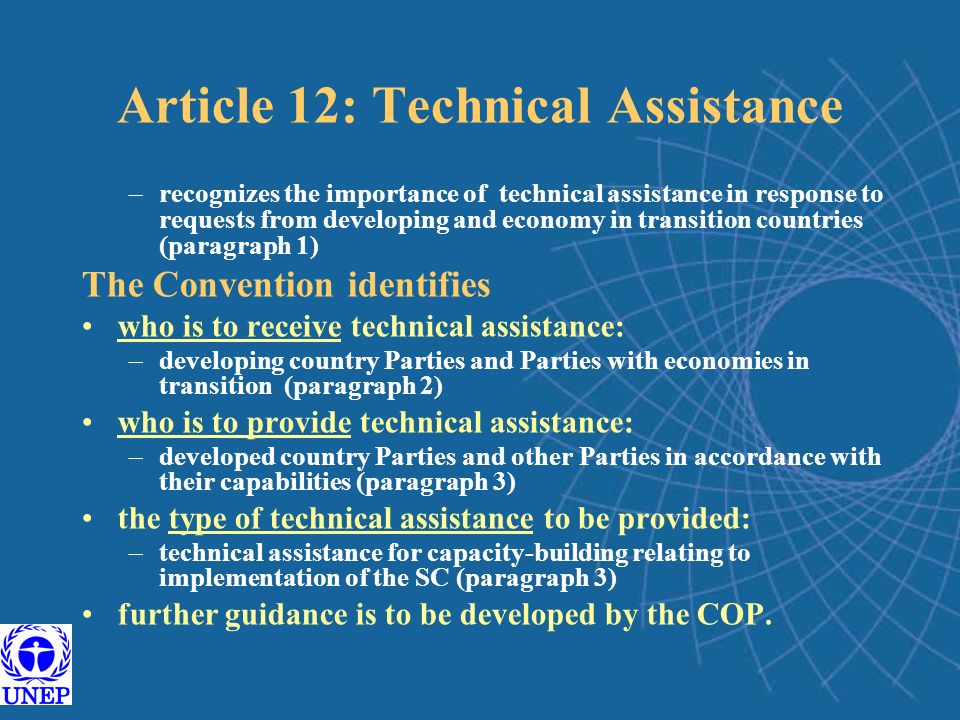 Article 12: Technical Assistance –recognizes the importance of technical assistance in response to requests from developing and economy in transition countries (paragraph 1) The Convention identifies who is to receive technical assistance: –developing country Parties and Parties with economies in transition (paragraph 2) who is to provide technical assistance: –developed country Parties and other Parties in accordance with their capabilities (paragraph 3) the type of technical assistance to be provided: –technical assistance for capacity-building relating to implementation of the SC (paragraph 3) further guidance is to be developed by the COP.