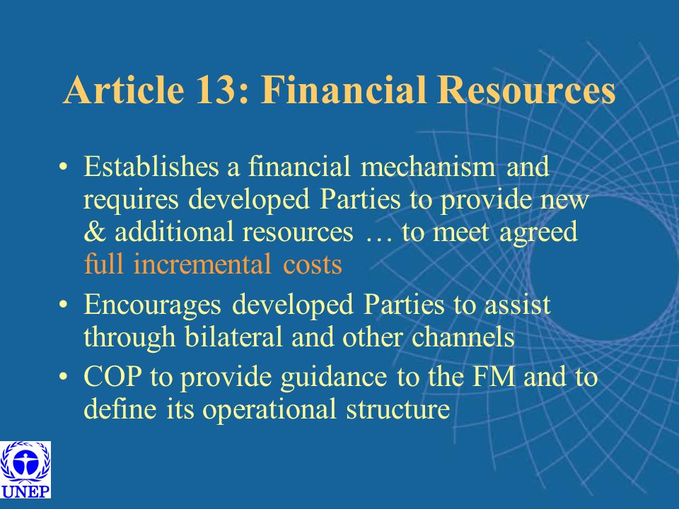 Article 13: Financial Resources Establishes a financial mechanism and requires developed Parties to provide new & additional resources … to meet agreed full incremental costs Encourages developed Parties to assist through bilateral and other channels COP to provide guidance to the FM and to define its operational structure