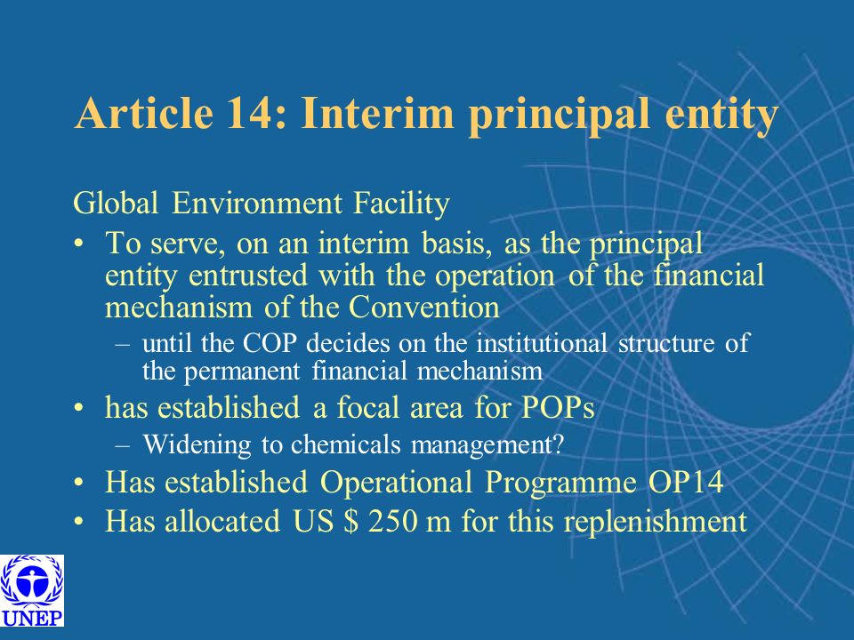 Article 14: Interim principal entity Global Environment Facility To serve, on an interim basis, as the principal entity entrusted with the operation of the financial mechanism of the Convention –until the COP decides on the institutional structure of the permanent financial mechanism has established a focal area for POPs –Widening to chemicals management.