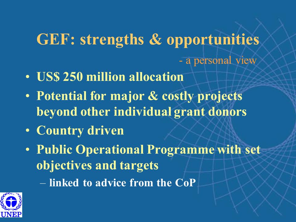 GEF: strengths & opportunities US$ 250 million allocation Potential for major & costly projects beyond other individual grant donors Country driven Public Operational Programme with set objectives and targets –linked to advice from the CoP - a personal view
