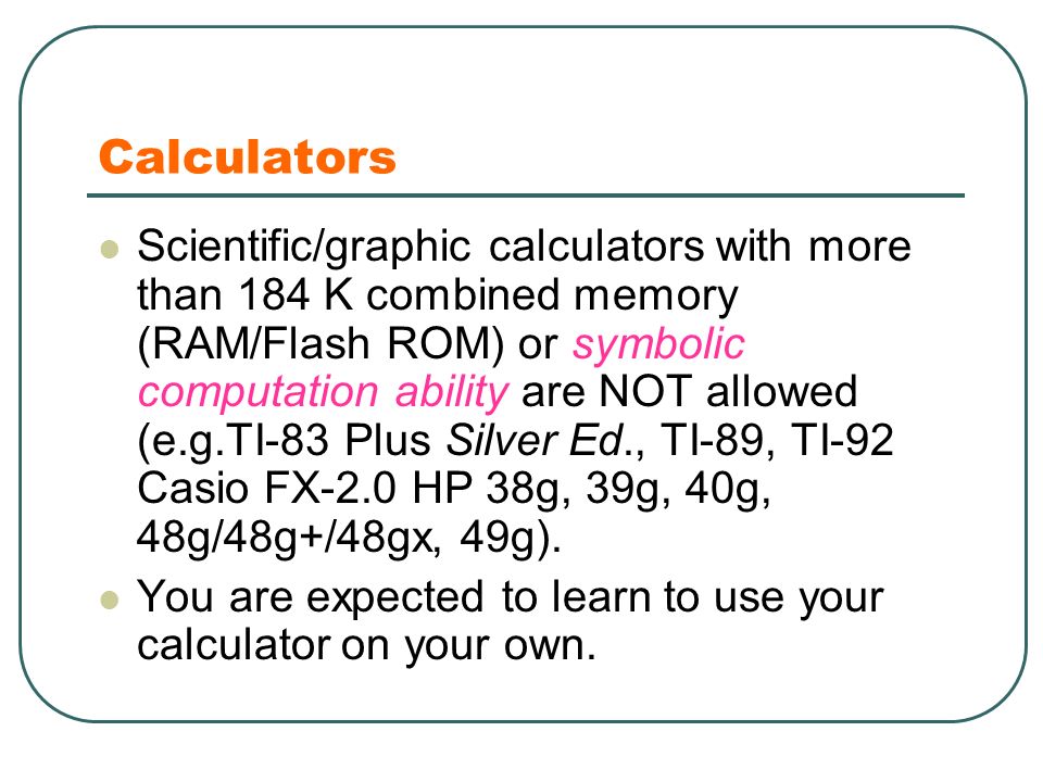 Calculators Scientific/graphic calculators with more than 184 K combined memory (RAM/Flash ROM) or symbolic computation ability are NOT allowed (e.g.TI-83 Plus Silver Ed., TI-89, TI-92 Casio FX-2.0 HP 38g, 39g, 40g, 48g/48g+/48gx, 49g).