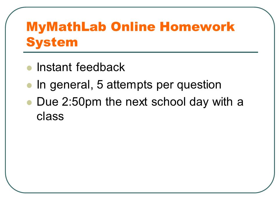 MyMathLab Online Homework System Instant feedback In general, 5 attempts per question Due 2:50pm the next school day with a class