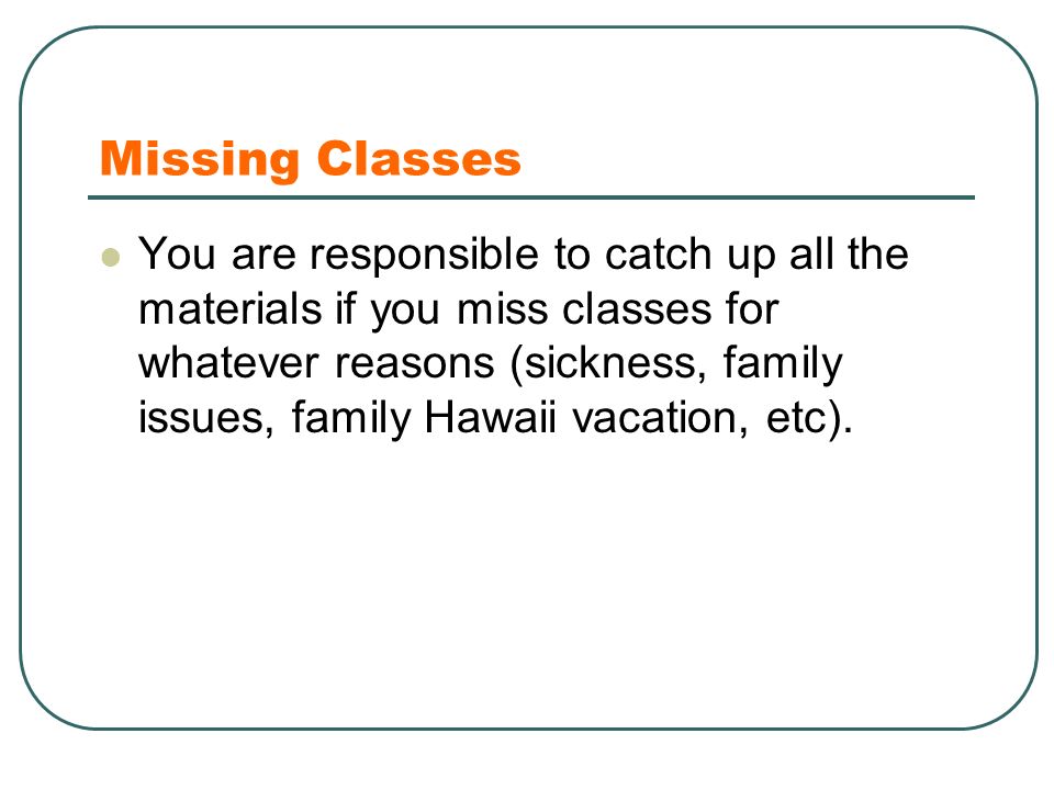 Missing Classes You are responsible to catch up all the materials if you miss classes for whatever reasons (sickness, family issues, family Hawaii vacation, etc).