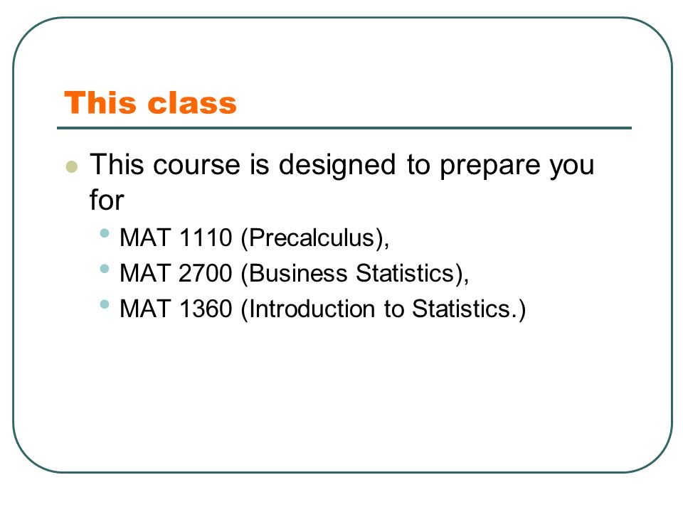 This class This course is designed to prepare you for MAT 1110 (Precalculus), MAT 2700 (Business Statistics), MAT 1360 (Introduction to Statistics.)