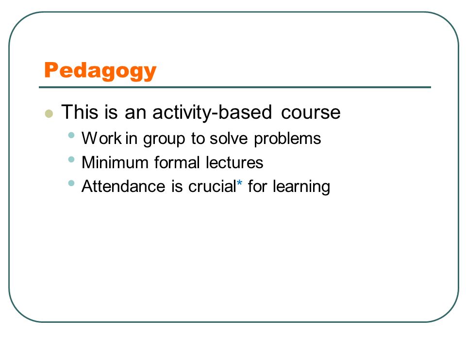 Pedagogy This is an activity-based course Work in group to solve problems Minimum formal lectures Attendance is crucial* for learning