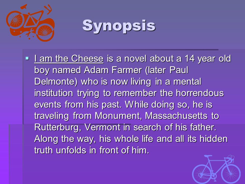 Synopsis  I am the Cheese is a novel about a 14 year old boy named Adam Farmer (later Paul Delmonte) who is now living in a mental institution trying to remember the horrendous events from his past.