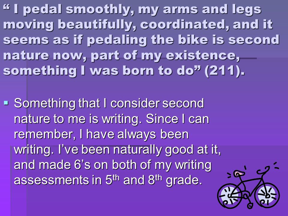 I pedal smoothly, my arms and legs moving beautifully, coordinated, and it seems as if pedaling the bike is second nature now, part of my existence, something I was born to do (211).