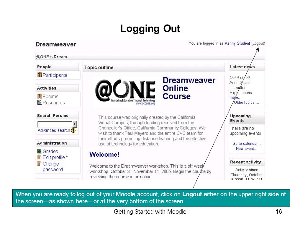 Getting Started with Moodle16 Logging Out When you are ready to log out of your Moodle account, click on Logout either on the upper right side of the screen—as shown here—or at the very bottom of the screen.
