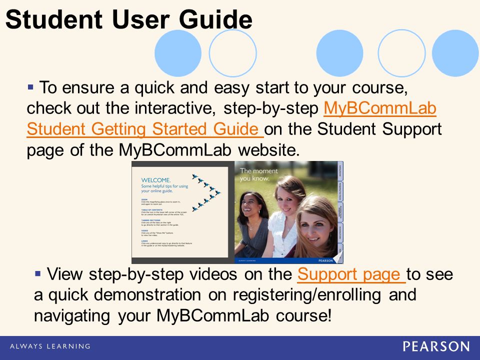  To ensure a quick and easy start to your course, check out the interactive, step-by-step MyBCommLab Student Getting Started Guide on the Student Support page of the MyBCommLab website.MyBCommLab Student Getting Started Guide Student User Guide  View step-by-step videos on the Support page to see a quick demonstration on registering/enrolling and navigating your MyBCommLab course!Support page