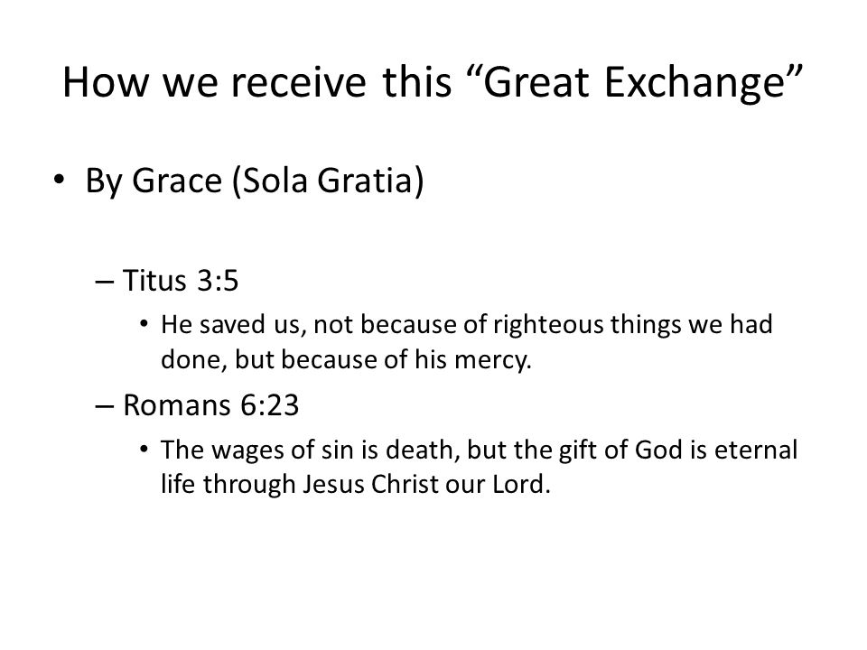How we receive this Great Exchange By Grace (Sola Gratia) – Titus 3:5 He saved us, not because of righteous things we had done, but because of his mercy.