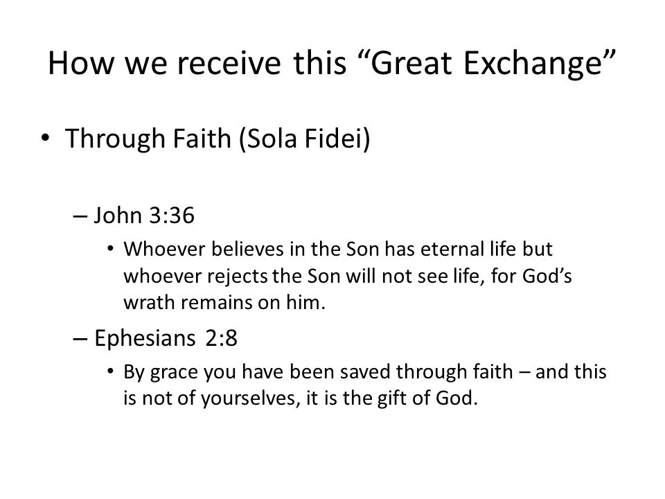 How we receive this Great Exchange Through Faith (Sola Fidei) – John 3:36 Whoever believes in the Son has eternal life but whoever rejects the Son will not see life, for God’s wrath remains on him.