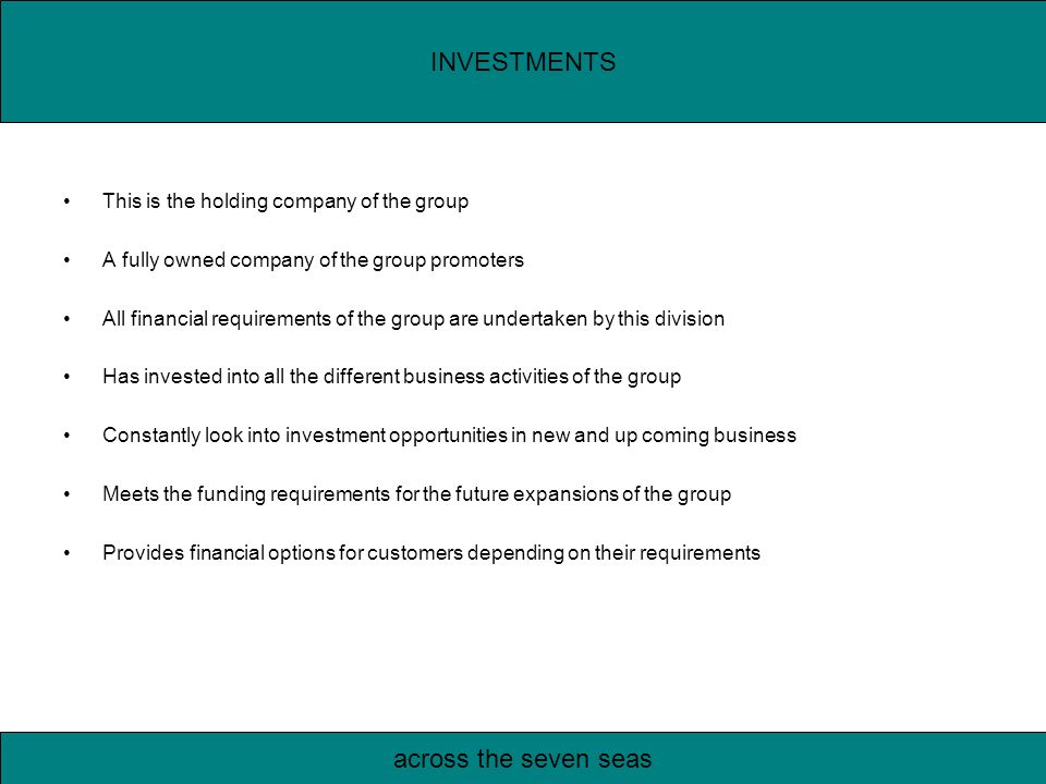 This is the holding company of the group A fully owned company of the group promoters All financial requirements of the group are undertaken by this division Has invested into all the different business activities of the group Constantly look into investment opportunities in new and up coming business Meets the funding requirements for the future expansions of the group Provides financial options for customers depending on their requirements INVESTMENTS across the seven seas