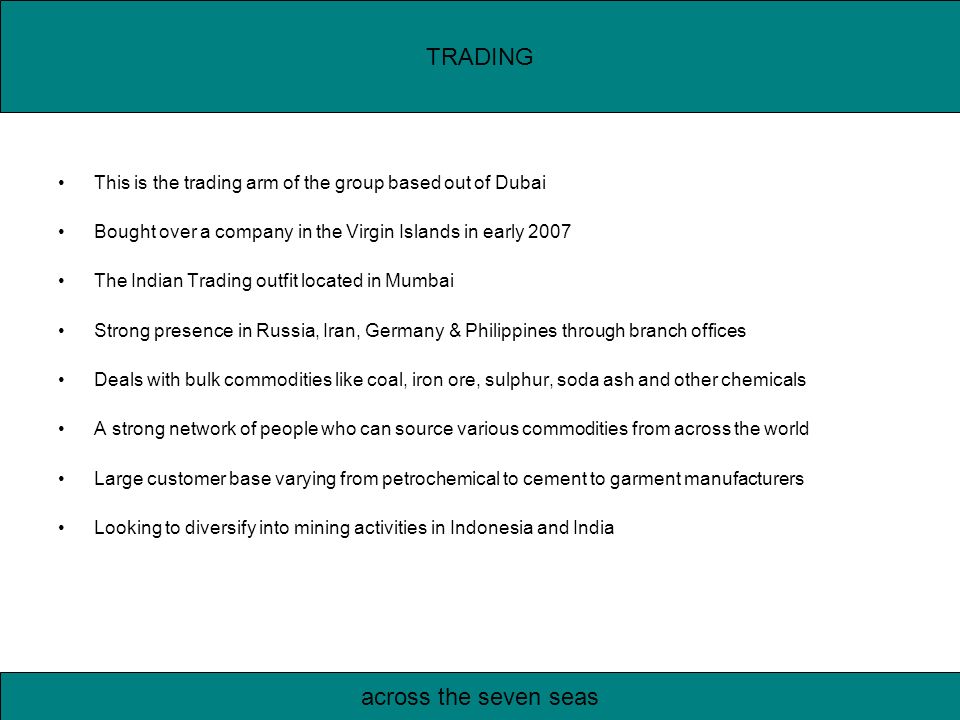 This is the trading arm of the group based out of Dubai Bought over a company in the Virgin Islands in early 2007 The Indian Trading outfit located in Mumbai Strong presence in Russia, Iran, Germany & Philippines through branch offices Deals with bulk commodities like coal, iron ore, sulphur, soda ash and other chemicals A strong network of people who can source various commodities from across the world Large customer base varying from petrochemical to cement to garment manufacturers Looking to diversify into mining activities in Indonesia and India TRADING across the seven seas