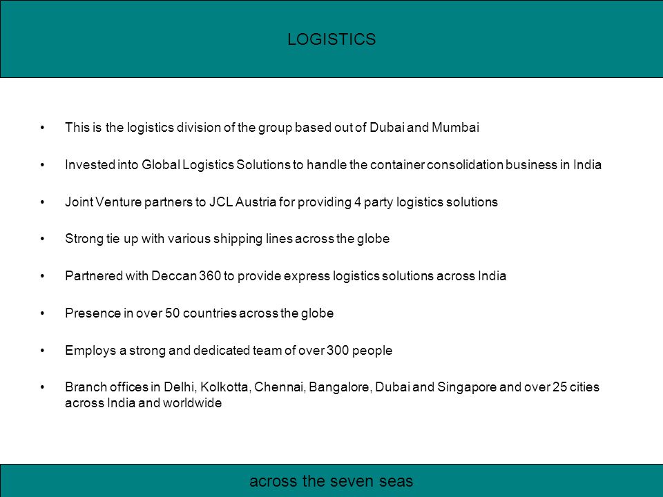 This is the logistics division of the group based out of Dubai and Mumbai Invested into Global Logistics Solutions to handle the container consolidation business in India Joint Venture partners to JCL Austria for providing 4 party logistics solutions Strong tie up with various shipping lines across the globe Partnered with Deccan 360 to provide express logistics solutions across India Presence in over 50 countries across the globe Employs a strong and dedicated team of over 300 people Branch offices in Delhi, Kolkotta, Chennai, Bangalore, Dubai and Singapore and over 25 cities across India and worldwide LOGISTICS across the seven seas