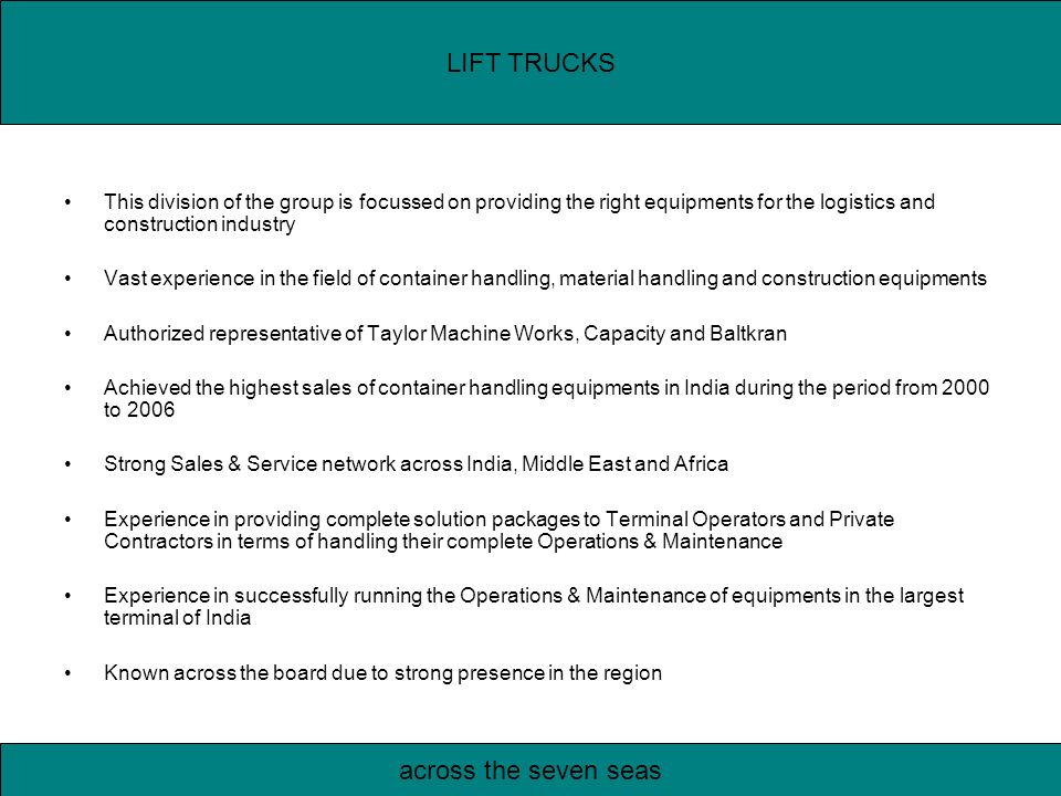 This division of the group is focussed on providing the right equipments for the logistics and construction industry Vast experience in the field of container handling, material handling and construction equipments Authorized representative of Taylor Machine Works, Capacity and Baltkran Achieved the highest sales of container handling equipments in India during the period from 2000 to 2006 Strong Sales & Service network across India, Middle East and Africa Experience in providing complete solution packages to Terminal Operators and Private Contractors in terms of handling their complete Operations & Maintenance Experience in successfully running the Operations & Maintenance of equipments in the largest terminal of India Known across the board due to strong presence in the region LIFT TRUCKS across the seven seas