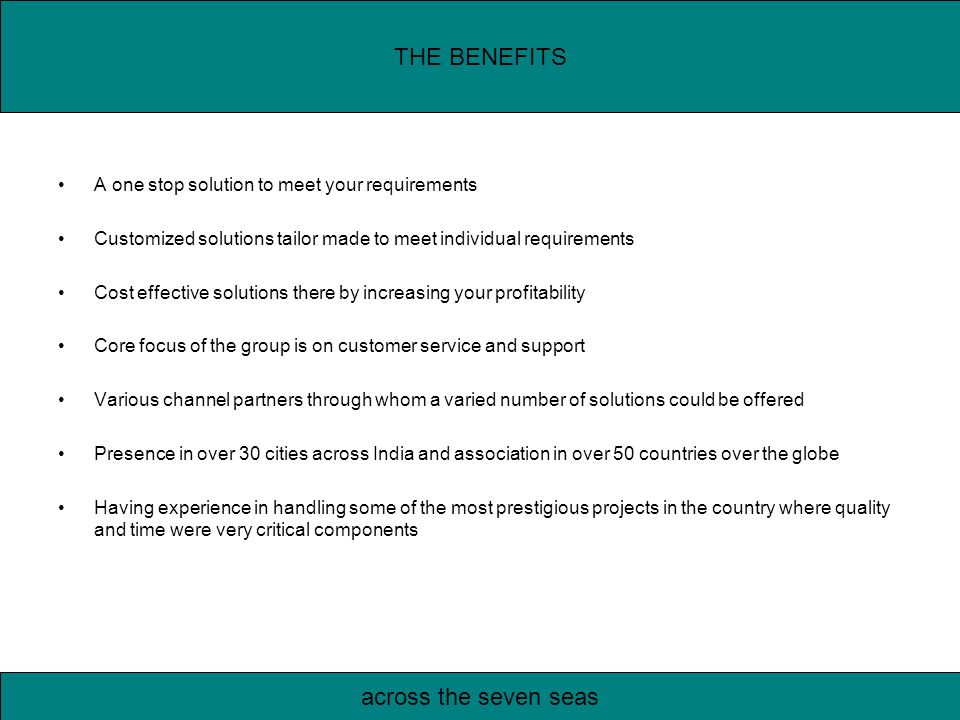 A one stop solution to meet your requirements Customized solutions tailor made to meet individual requirements Cost effective solutions there by increasing your profitability Core focus of the group is on customer service and support Various channel partners through whom a varied number of solutions could be offered Presence in over 30 cities across India and association in over 50 countries over the globe Having experience in handling some of the most prestigious projects in the country where quality and time were very critical components THE BENEFITS across the seven seas