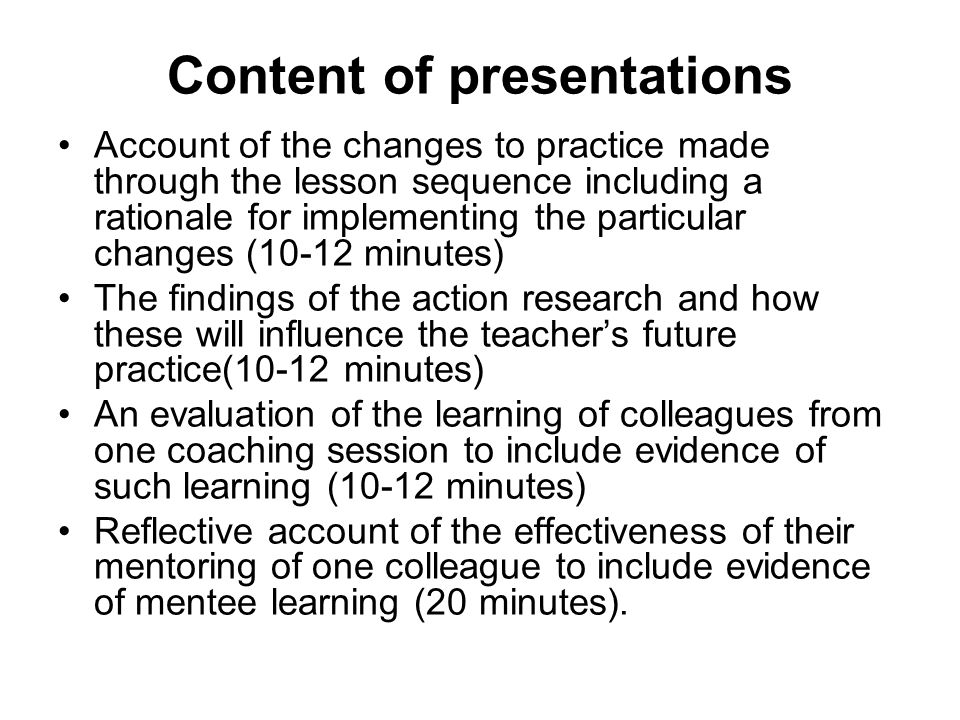 Content of presentations Account of the changes to practice made through the lesson sequence including a rationale for implementing the particular changes (10-12 minutes) The findings of the action research and how these will influence the teacher’s future practice(10-12 minutes) An evaluation of the learning of colleagues from one coaching session to include evidence of such learning (10-12 minutes) Reflective account of the effectiveness of their mentoring of one colleague to include evidence of mentee learning (20 minutes).
