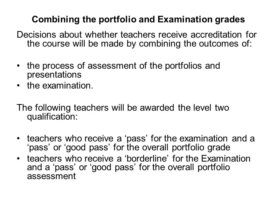 Combining the portfolio and Examination grades Decisions about whether teachers receive accreditation for the course will be made by combining the outcomes of: the process of assessment of the portfolios and presentations the examination.