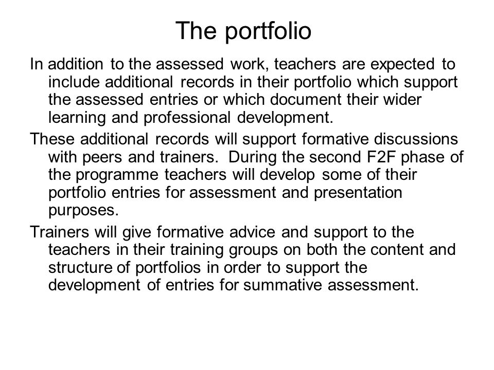 The portfolio In addition to the assessed work, teachers are expected to include additional records in their portfolio which support the assessed entries or which document their wider learning and professional development.