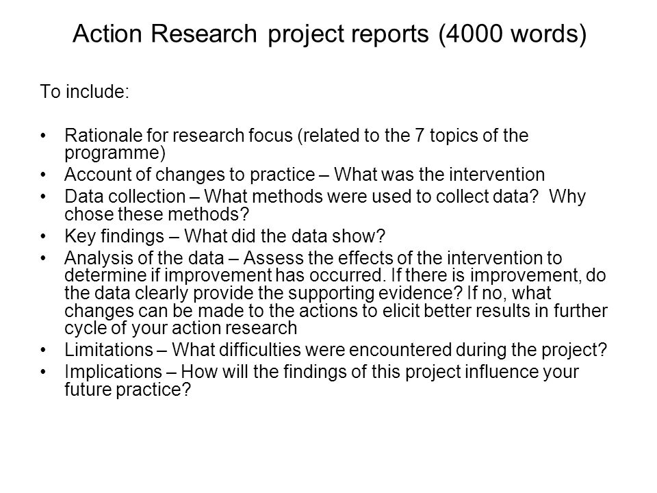 Action Research project reports (4000 words) To include: Rationale for research focus (related to the 7 topics of the programme) Account of changes to practice – What was the intervention Data collection – What methods were used to collect data.