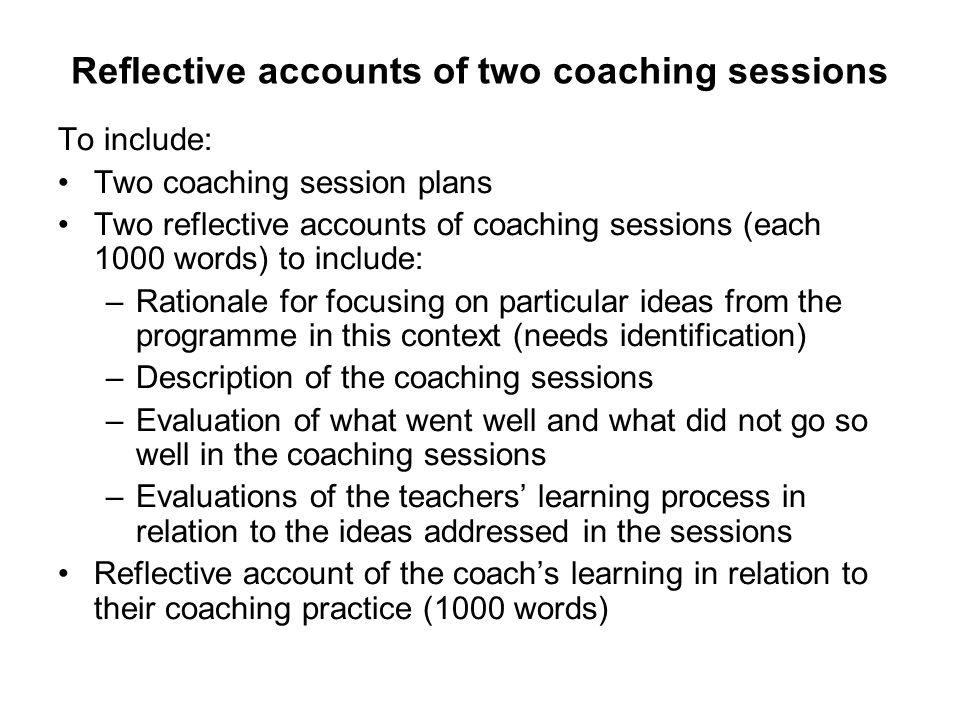 Reflective accounts of two coaching sessions To include: Two coaching session plans Two reflective accounts of coaching sessions (each 1000 words) to include: –Rationale for focusing on particular ideas from the programme in this context (needs identification) –Description of the coaching sessions –Evaluation of what went well and what did not go so well in the coaching sessions –Evaluations of the teachers’ learning process in relation to the ideas addressed in the sessions Reflective account of the coach’s learning in relation to their coaching practice (1000 words)