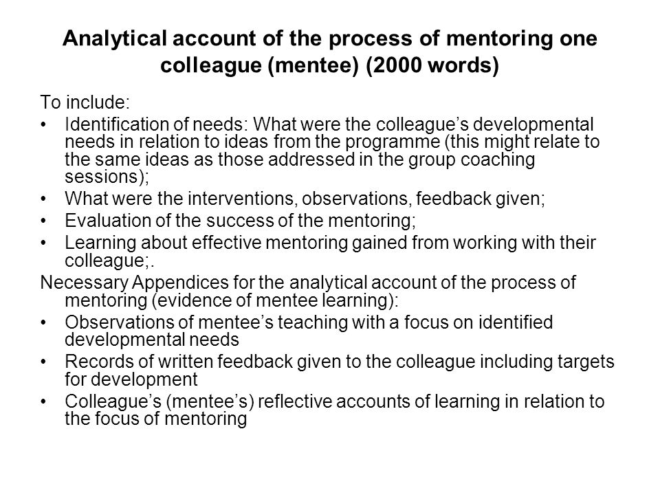 Analytical account of the process of mentoring one colleague (mentee) (2000 words) To include: Identification of needs: What were the colleague’s developmental needs in relation to ideas from the programme (this might relate to the same ideas as those addressed in the group coaching sessions); What were the interventions, observations, feedback given; Evaluation of the success of the mentoring; Learning about effective mentoring gained from working with their colleague;.