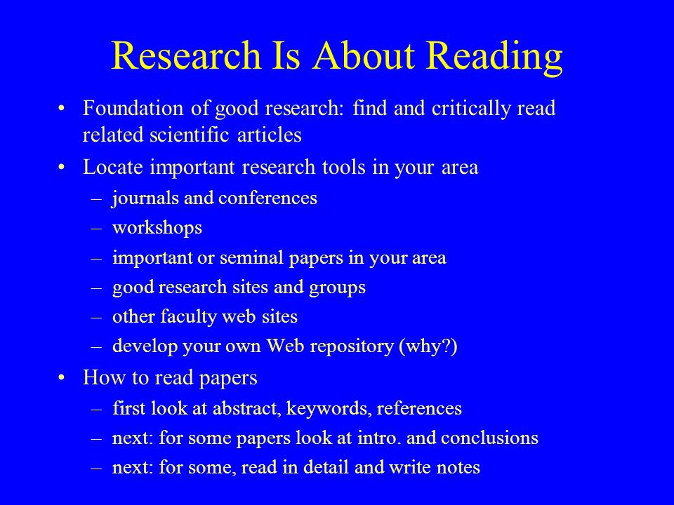 Research Is About Reading Foundation of good research: find and critically read related scientific articles Locate important research tools in your area –journals and conferences –workshops –important or seminal papers in your area –good research sites and groups –other faculty web sites –develop your own Web repository (why ) How to read papers –first look at abstract, keywords, references –next: for some papers look at intro.