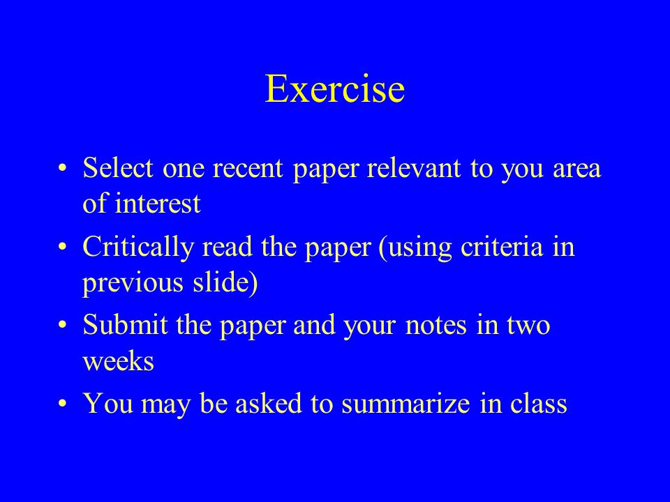Exercise Select one recent paper relevant to you area of interest Critically read the paper (using criteria in previous slide) Submit the paper and your notes in two weeks You may be asked to summarize in class