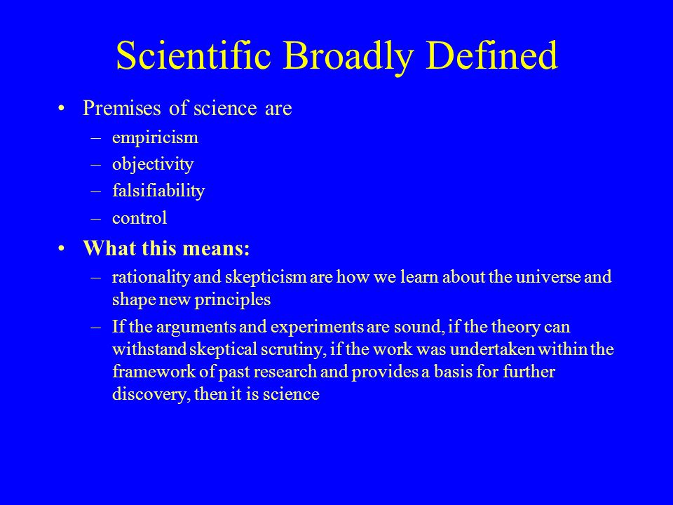 Scientific Broadly Defined Premises of science are –empiricism –objectivity –falsifiability –control What this means: –rationality and skepticism are how we learn about the universe and shape new principles –If the arguments and experiments are sound, if the theory can withstand skeptical scrutiny, if the work was undertaken within the framework of past research and provides a basis for further discovery, then it is science
