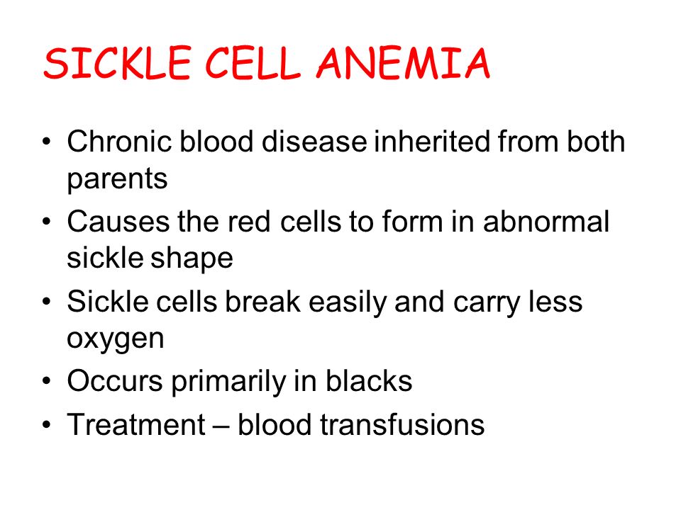SICKLE CELL ANEMIA Chronic blood disease inherited from both parents Causes the red cells to form in abnormal sickle shape Sickle cells break easily and carry less oxygen Occurs primarily in blacks Treatment – blood transfusions
