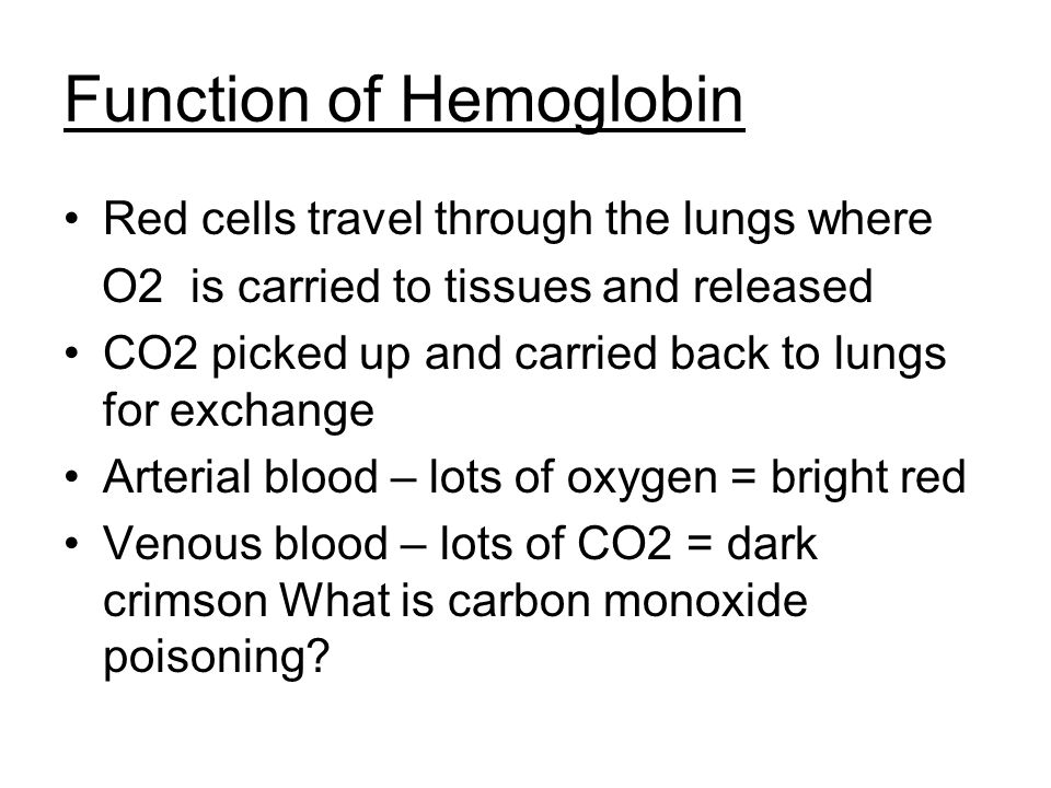 Function of Hemoglobin Red cells travel through the lungs where O2 is carried to tissues and released CO2 picked up and carried back to lungs for exchange Arterial blood – lots of oxygen = bright red Venous blood – lots of CO2 = dark crimson What is carbon monoxide poisoning