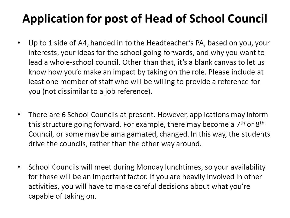 Application for post of Head of School Council Up to 1 side of A4, handed in to the Headteacher’s PA, based on you, your interests, your ideas for the school going-forwards, and why you want to lead a whole-school council.