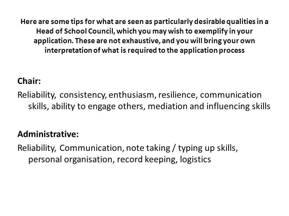 Here are some tips for what are seen as particularly desirable qualities in a Head of School Council, which you may wish to exemplify in your application.
