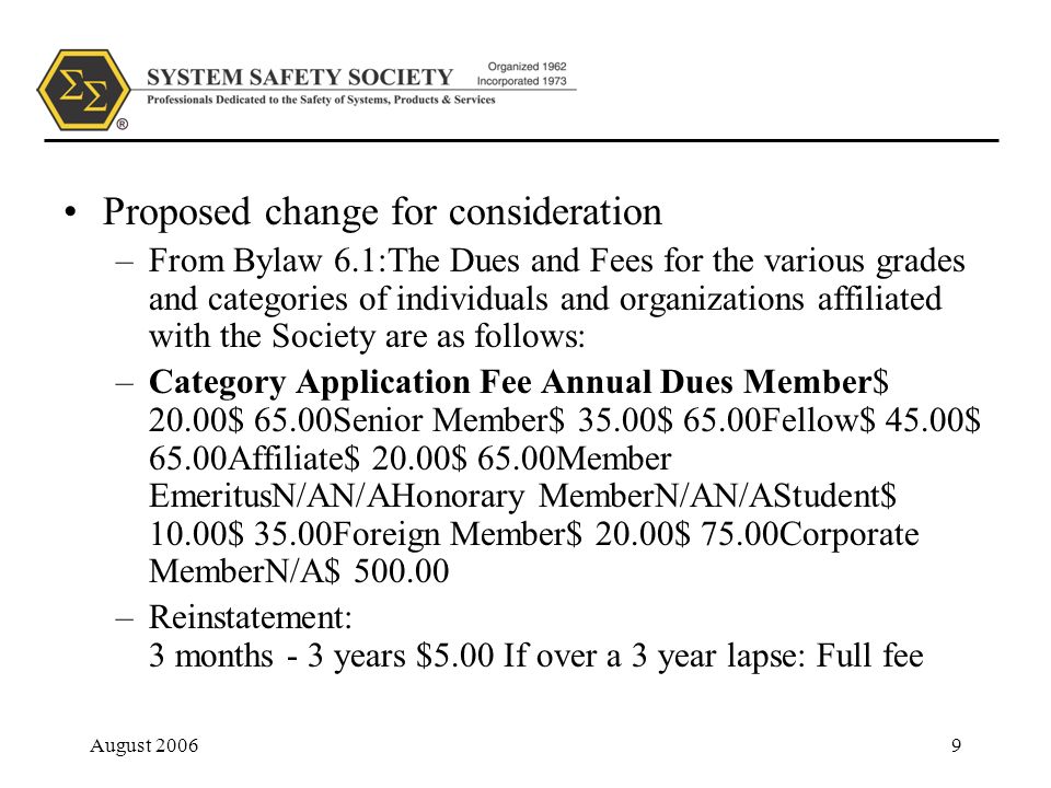August Proposed change for consideration –From Bylaw 6.1:The Dues and Fees for the various grades and cate­gories of individuals and organizations affiliated with the Society are as follows: –Category Application Fee Annual Dues Member$ 20.00$ 65.00Senior Member$ 35.00$ 65.00Fellow$ 45.00$ 65.00Affiliate$ 20.00$ 65.00Member EmeritusN/AN/AHonorary MemberN/AN/AStudent$ 10.00$ 35.00Foreign Member$ 20.00$ 75.00Corporate MemberN/A$ –Reinstatement: 3 months - 3 years $5.00 If over a 3 year lapse: Full fee