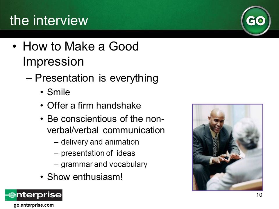 go.enterprise.com 10 the interview How to Make a Good Impression –Presentation is everything Smile Offer a firm handshake Be conscientious of the non- verbal/verbal communication –delivery and animation –presentation of ideas –grammar and vocabulary Show enthusiasm!