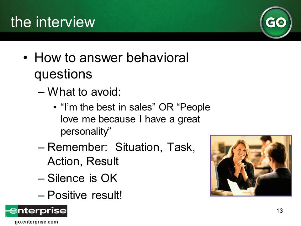 go.enterprise.com 13 the interview How to answer behavioral questions –What to avoid: I’m the best in sales OR People love me because I have a great personality –Remember: Situation, Task, Action, Result –Silence is OK –Positive result!