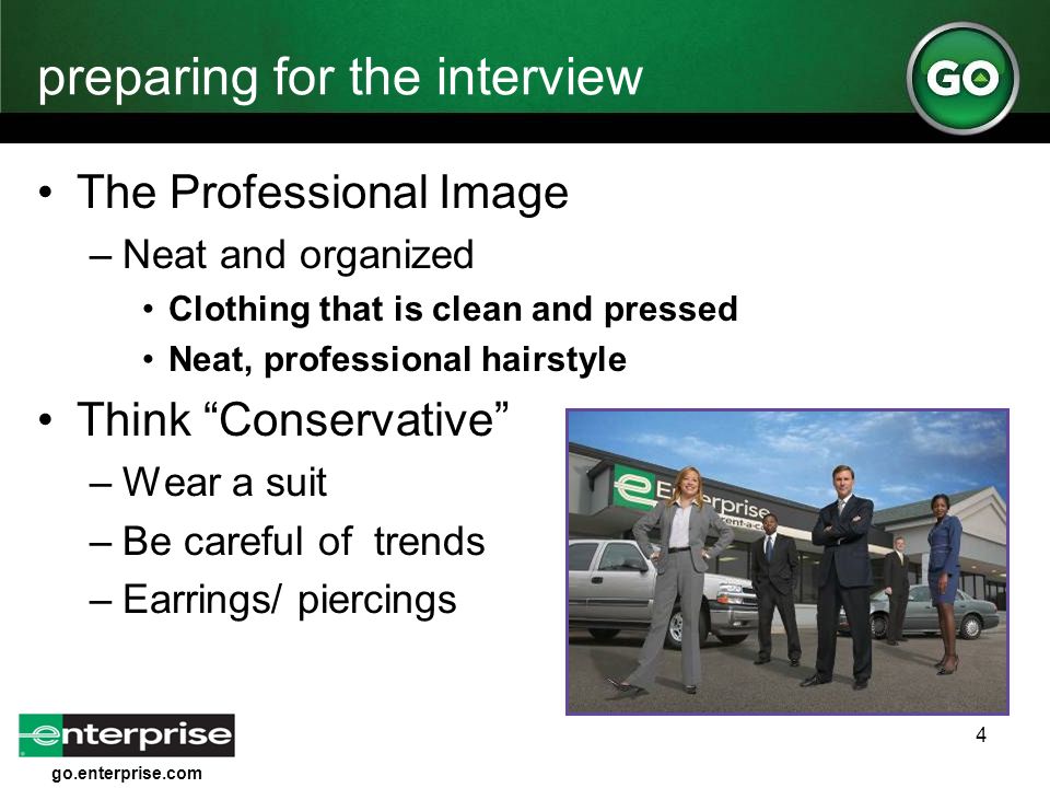 go.enterprise.com 4 preparing for the interview The Professional Image –Neat and organized Clothing that is clean and pressed Neat, professional hairstyle Think Conservative –Wear a suit –Be careful of trends –Earrings/ piercings