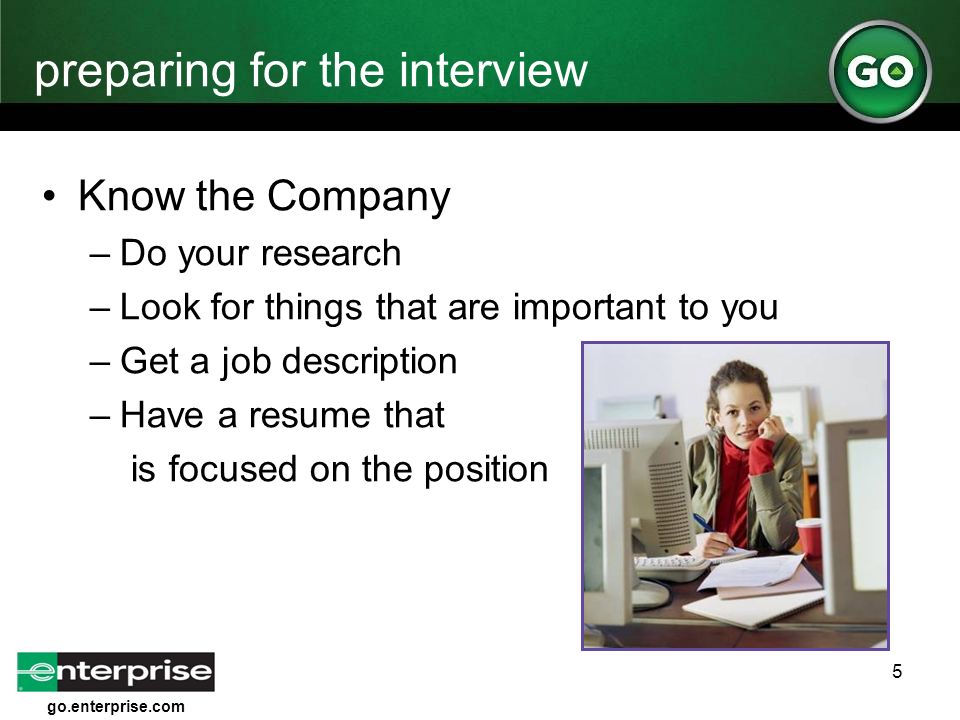 go.enterprise.com 5 preparing for the interview Know the Company –Do your research –Look for things that are important to you –Get a job description –Have a resume that is focused on the position