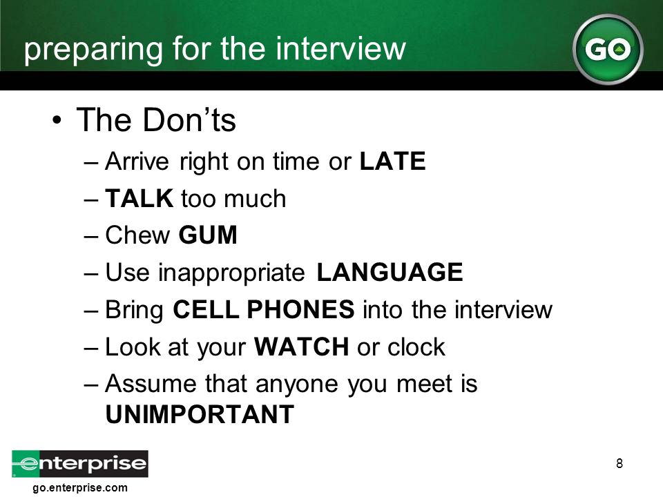 go.enterprise.com 8 preparing for the interview The Don’ts –Arrive right on time or LATE –TALK too much –Chew GUM –Use inappropriate LANGUAGE –Bring CELL PHONES into the interview –Look at your WATCH or clock –Assume that anyone you meet is UNIMPORTANT