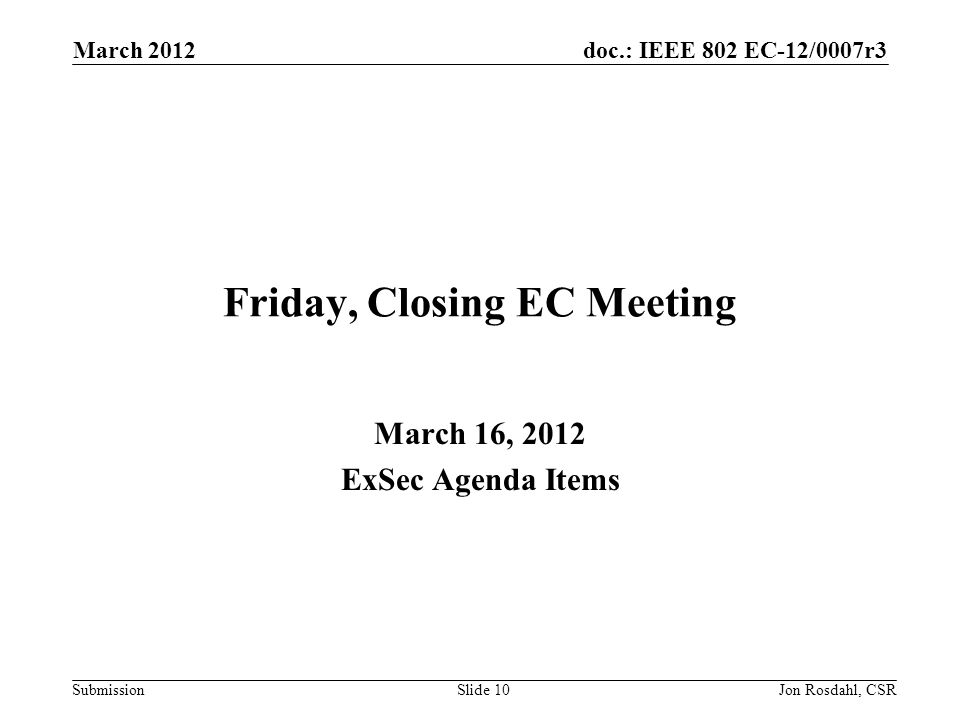 doc.: IEEE 802 EC-12/0007r3 Submission March 2012 Jon Rosdahl, CSRSlide 10 Friday, Closing EC Meeting March 16, 2012 ExSec Agenda Items