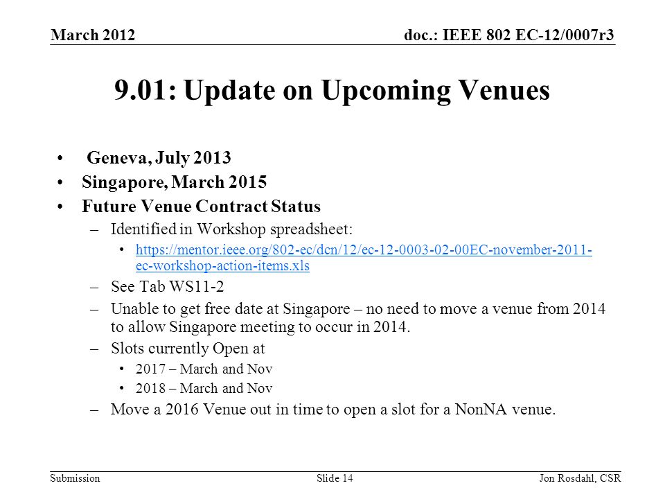 doc.: IEEE 802 EC-12/0007r3 Submission March 2012 Jon Rosdahl, CSRSlide : Update on Upcoming Venues Geneva, July 2013 Singapore, March 2015 Future Venue Contract Status –Identified in Workshop spreadsheet:   ec-workshop-action-items.xlshttps://mentor.ieee.org/802-ec/dcn/12/ec EC-november ec-workshop-action-items.xls –See Tab WS11-2 –Unable to get free date at Singapore – no need to move a venue from 2014 to allow Singapore meeting to occur in 2014.