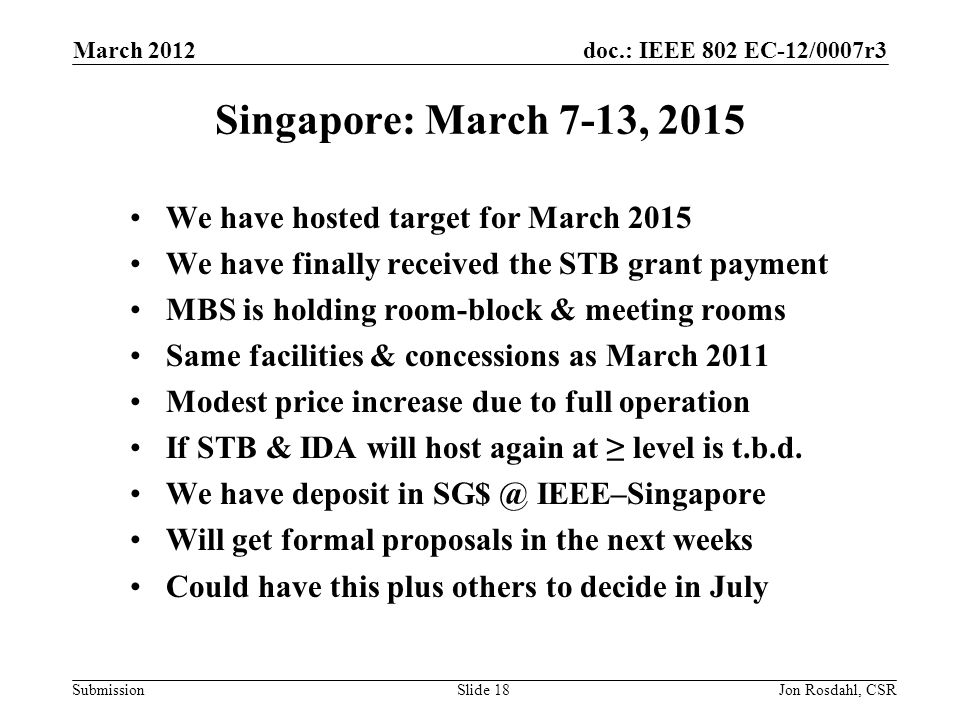 doc.: IEEE 802 EC-12/0007r3 Submission March 2012 Jon Rosdahl, CSRSlide 18 Singapore: March 7-13, 2015 We have hosted target for March 2015 We have finally received the STB grant payment MBS is holding room-block & meeting rooms Same facilities & concessions as March 2011 Modest price increase due to full operation If STB & IDA will host again at ≥ level is t.b.d.