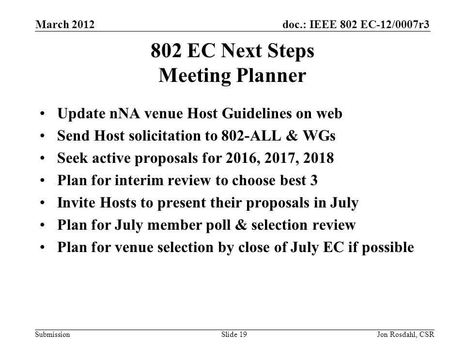 doc.: IEEE 802 EC-12/0007r3 Submission March 2012 Jon Rosdahl, CSRSlide EC Next Steps Meeting Planner Update nNA venue Host Guidelines on web Send Host solicitation to 802-ALL & WGs Seek active proposals for 2016, 2017, 2018 Plan for interim review to choose best 3 Invite Hosts to present their proposals in July Plan for July member poll & selection review Plan for venue selection by close of July EC if possible