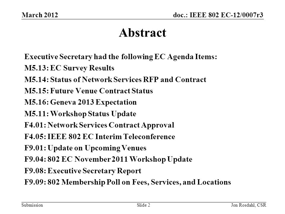 doc.: IEEE 802 EC-12/0007r3 Submission March 2012 Jon Rosdahl, CSRSlide 2 Abstract Executive Secretary had the following EC Agenda Items: M5.13: EC Survey Results M5.14: Status of Network Services RFP and Contract M5.15: Future Venue Contract Status M5.16: Geneva 2013 Expectation M5.11: Workshop Status Update F4.01: Network Services Contract Approval F4.05: IEEE 802 EC Interim Teleconference F9.01: Update on Upcoming Venues F9.04: 802 EC November 2011 Workshop Update F9.08: Executive Secretary Report F9.09: 802 Membership Poll on Fees, Services, and Locations