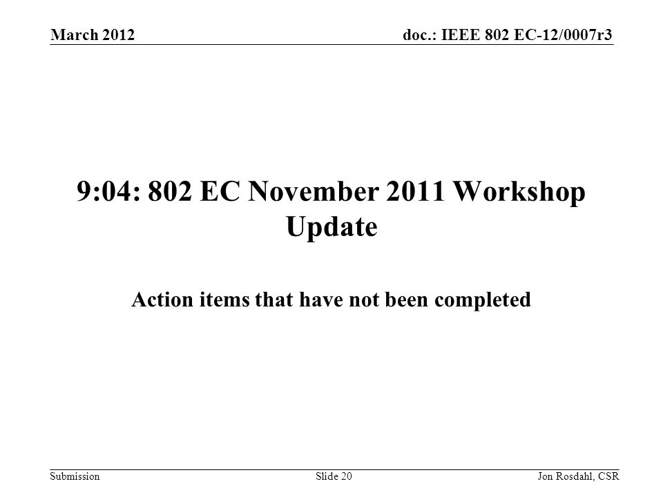 doc.: IEEE 802 EC-12/0007r3 Submission March 2012 Jon Rosdahl, CSRSlide 20 9:04: 802 EC November 2011 Workshop Update Action items that have not been completed