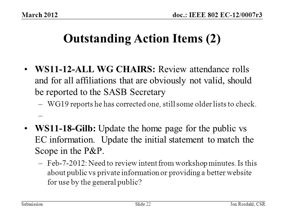 doc.: IEEE 802 EC-12/0007r3 Submission March 2012 Jon Rosdahl, CSRSlide 22 Outstanding Action Items (2) WS11-12-ALL WG CHAIRS: Review attendance rolls and for all affiliations that are obviously not valid, should be reported to the SASB Secretary –WG19 reports he has corrected one, still some older lists to check.